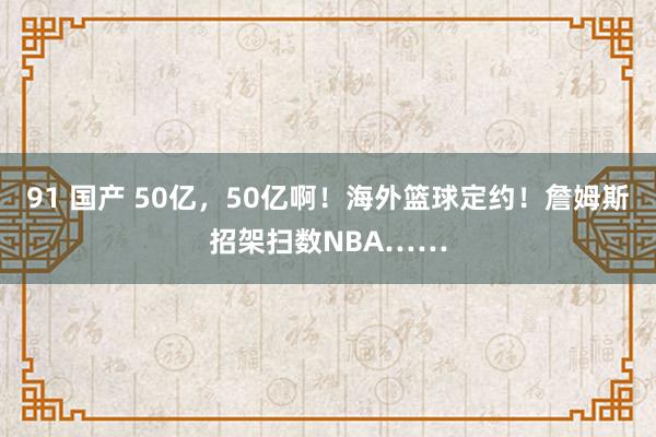 91 国产 50亿，50亿啊！海外篮球定约！詹姆斯招架扫数NBA……