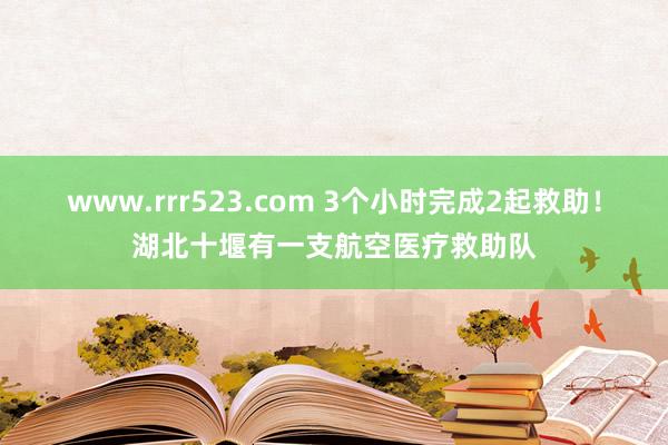 www.rrr523.com 3个小时完成2起救助！湖北十堰有一支航空医疗救助队